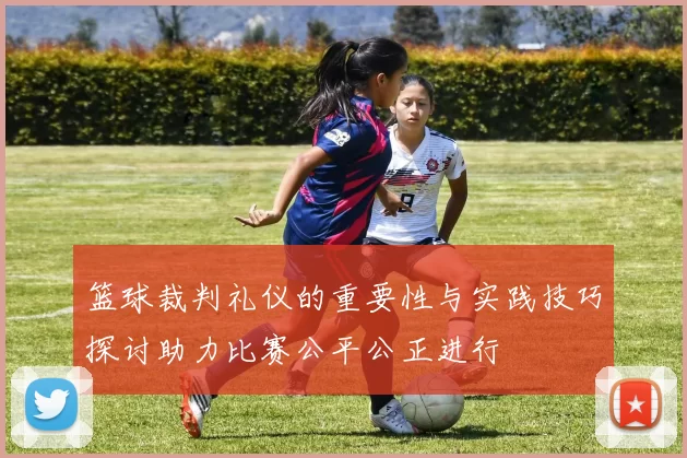 篮球裁判礼仪的重要性与实践技巧探讨助力比赛公平公正进行