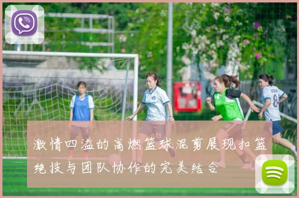 激情四溢的高燃篮球混剪展现扣篮绝技与团队协作的完美结合