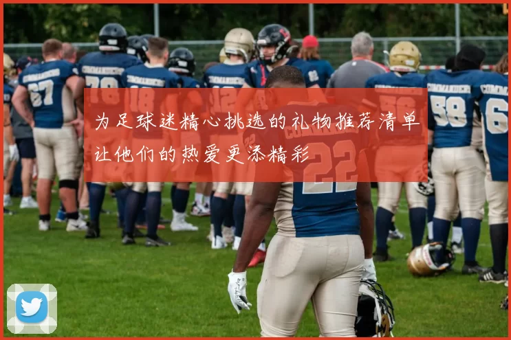 为足球迷精心挑选的礼物推荐清单让他们的热爱更添精彩