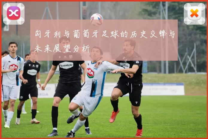 匈牙利与葡萄牙足球的历史交锋与未来展望分析