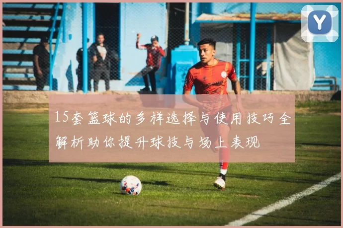 15套篮球的多样选择与使用技巧全解析助你提升球技与场上表现