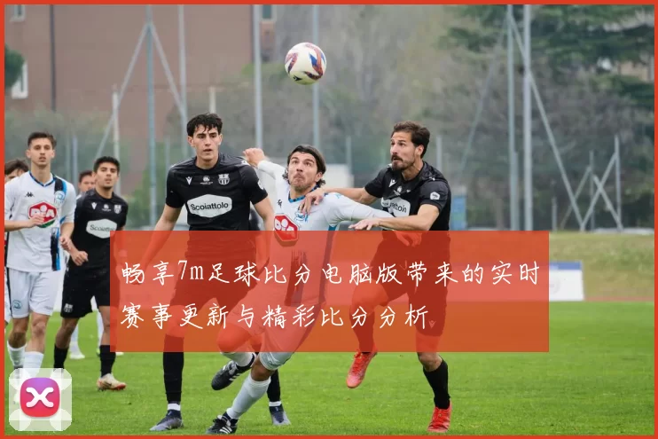 畅享7m足球比分电脑版带来的实时赛事更新与精彩比分分析