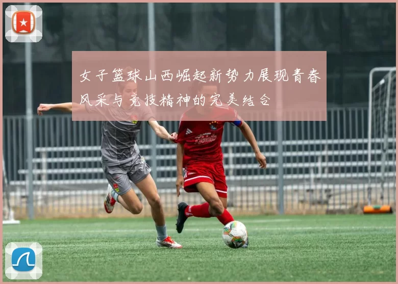 女子篮球山西崛起新势力展现青春风采与竞技精神的完美结合