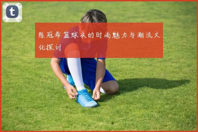 陈冠希篮球衣的时尚魅力与潮流文化探讨